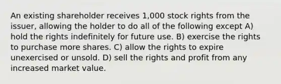 An existing shareholder receives 1,000 stock rights from the issuer, allowing the holder to do all of the following except A) hold the rights indefinitely for future use. B) exercise the rights to purchase more shares. C) allow the rights to expire unexercised or unsold. D) sell the rights and profit from any increased market value.