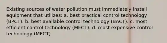 Existing sources of water pollution must immediately install equipment that utilizes: a. best practical control technology (BPCT). b. best available control technology (BACT). c. most efficient control technology (MECT). d. most expensive control technology (MECT)