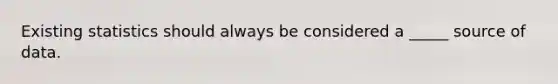 Existing statistics should always be considered a _____ source of data.