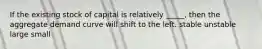 If the existing stock of capital is relatively _____, then the aggregate demand curve will shift to the left. stable unstable large small