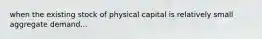 when the existing stock of physical capital is relatively small aggregate demand...