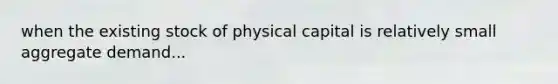 when the existing stock of physical capital is relatively small aggregate demand...