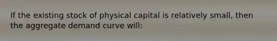 If the existing stock of physical capital is relatively small, then the aggregate demand curve will: