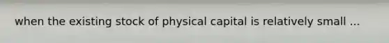 when the existing stock of physical capital is relatively small ...