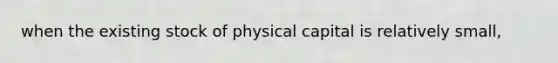 when the existing stock of physical capital is relatively small,