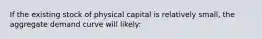 If the existing stock of physical capital is relatively small, the aggregate demand curve will likely: