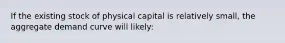 If the existing stock of physical capital is relatively small, the aggregate demand curve will likely: