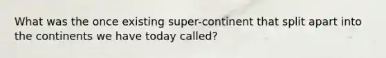 What was the once existing super-continent that split apart into the continents we have today called?