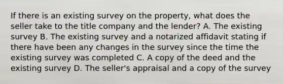 If there is an existing survey on the property, what does the seller take to the title company and the lender? A. The existing survey B. The existing survey and a notarized affidavit stating if there have been any changes in the survey since the time the existing survey was completed C. A copy of the deed and the existing survey D. The seller's appraisal and a copy of the survey