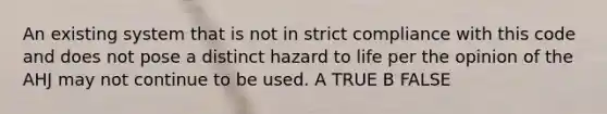 An existing system that is not in strict compliance with this code and does not pose a distinct hazard to life per the opinion of the AHJ may not continue to be used. A TRUE B FALSE