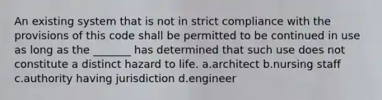 An existing system that is not in strict compliance with the provisions of this code shall be permitted to be continued in use as long as the _______ has determined that such use does not constitute a distinct hazard to life. a.architect b.nursing staff c.authority having jurisdiction d.engineer