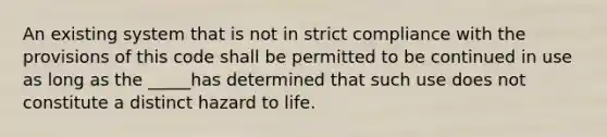 An existing system that is not in strict compliance with the provisions of this code shall be permitted to be continued in use as long as the _____has determined that such use does not constitute a distinct hazard to life.