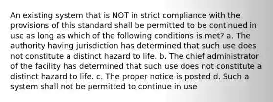 An existing system that is NOT in strict compliance with the provisions of this standard shall be permitted to be continued in use as long as which of the following conditions is met? a. The authority having jurisdiction has determined that such use does not constitute a distinct hazard to life. b. The chief administrator of the facility has determined that such use does not constitute a distinct hazard to life. c. The proper notice is posted d. Such a system shall not be permitted to continue in use