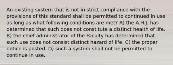 An existing system that is not in strict compliance with the provisions of this standard shall be permitted to continued in use as long as what following conditions are met? A) the A.H.J. has determined that such does not constitute a distinct health of life. B) the chief administrator of the Faculty has determined that such use does not consist distinct hazard of life. C) the proper notice is posted. D) such a system shall not be permitted to continue in use.