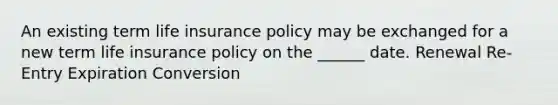 An existing term life insurance policy may be exchanged for a new term life insurance policy on the ______ date. Renewal Re-Entry Expiration Conversion