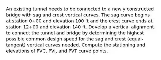 An existing tunnel needs to be connected to a newly constructed bridge with sag and crest vertical curves. The sag curve begins at station 0+00 and elevation 100 ft and the crest curve ends at station 12+00 and elevation 140 ft. Develop a vertical alignment to connect the tunnel and bridge by determining the highest possible common design speed for the sag and crest (equal-tangent) vertical curves needed. Compute the stationing and elevations of PVC, PVI, and PVT curve points.