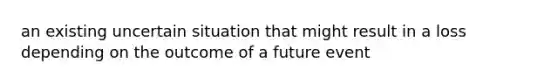 an existing uncertain situation that might result in a loss depending on the outcome of a future event