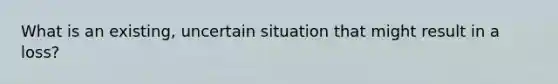 What is an existing, uncertain situation that might result in a loss?