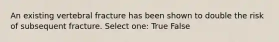 An existing vertebral fracture has been shown to double the risk of subsequent fracture. Select one: True False