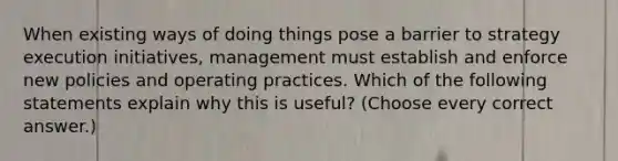 When existing ways of doing things pose a barrier to strategy execution initiatives, management must establish and enforce new policies and operating practices. Which of the following statements explain why this is useful? (Choose every correct answer.)