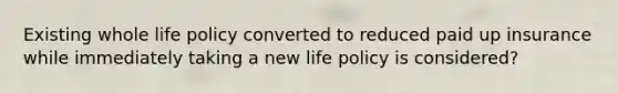 Existing whole life policy converted to reduced paid up insurance while immediately taking a new life policy is considered?