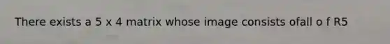 There exists a 5 x 4 matrix whose image consists ofall o f R5