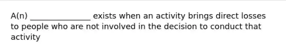 A(n) _______________ exists when an activity brings direct losses to people who are not involved in the decision to conduct that activity