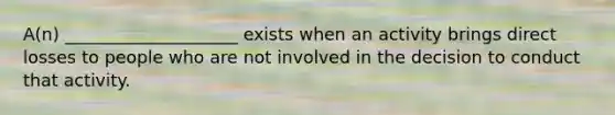 A(n) ____________________ exists when an activity brings direct losses to people who are not involved in the decision to conduct that activity.