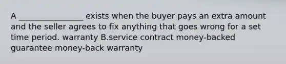 A ________________ exists when the buyer pays an extra amount and the seller agrees to fix anything that goes wrong for a set time period. warranty B.service contract money-backed guarantee money-back warranty