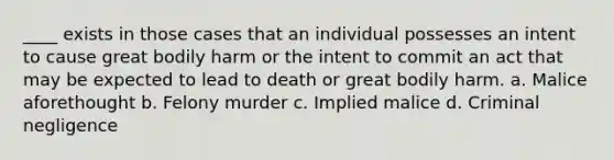 ____ exists in those cases that an individual possesses an intent to cause great bodily harm or the intent to commit an act that may be expected to lead to death or great bodily harm. a. Malice aforethought b. Felony murder c. Implied malice d. Criminal negligence