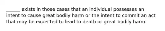 ______ exists in those cases that an individual possesses an intent to cause great bodily harm or the intent to commit an act that may be expected to lead to death or great bodily harm.