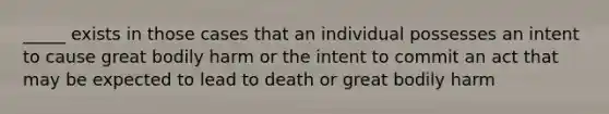 _____ exists in those cases that an individual possesses an intent to cause great bodily harm or the intent to commit an act that may be expected to lead to death or great bodily harm