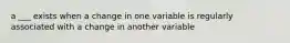 a ___ exists when a change in one variable is regularly associated with a change in another variable