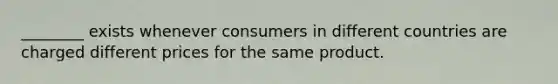 ________ exists whenever consumers in different countries are charged different prices for the same product.