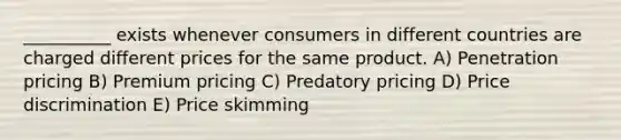 __________ exists whenever consumers in different countries are charged different prices for the same product. A) Penetration pricing B) Premium pricing C) Predatory pricing D) Price discrimination E) Price skimming