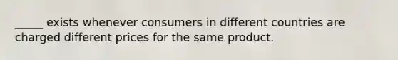 _____ exists whenever consumers in different countries are charged different prices for the same product.