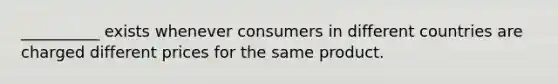 __________ exists whenever consumers in different countries are charged different prices for the same product.