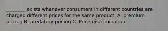 ________ exists whenever consumers in different countries are charged different prices for the same product. A. premium pricing B. predatory pricing C. Price discrimination