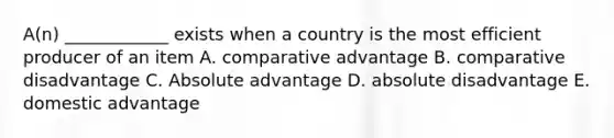 A(n) ____________ exists when a country is the most efficient producer of an item A. comparative advantage B. comparative disadvantage C. Absolute advantage D. absolute disadvantage E. domestic advantage