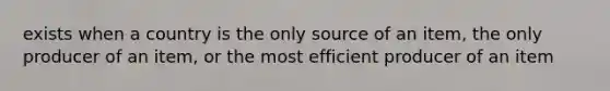 exists when a country is the only source of an item, the only producer of an item, or the most efficient producer of an item