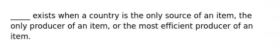 _____ exists when a country is the only source of an item, the only producer of an item, or the most efficient producer of an item.