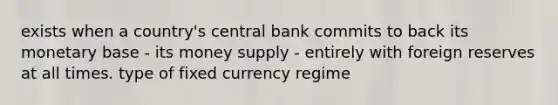 exists when a country's central bank commits to back its monetary base - its money supply - entirely with foreign reserves at all times. type of fixed currency regime