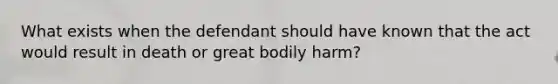 What exists when the defendant should have known that the act would result in death or great bodily harm?