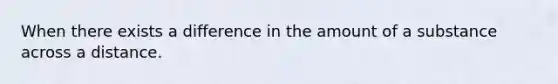 When there exists a difference in the amount of a substance across a distance.