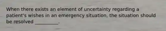 When there exists an element of uncertainty regarding a patient's wishes in an emergency situation, the situation should be resolved __________.