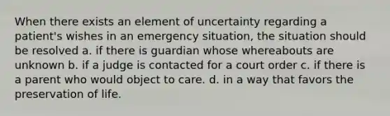 When there exists an element of uncertainty regarding a patient's wishes in an emergency situation, the situation should be resolved a. if there is guardian whose whereabouts are unknown b. if a judge is contacted for a court order c. if there is a parent who would object to care. d. in a way that favors the preservation of life.