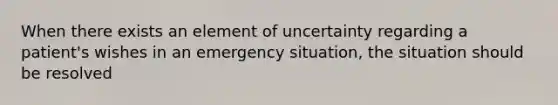 When there exists an element of uncertainty regarding a patient's wishes in an emergency situation, the situation should be resolved