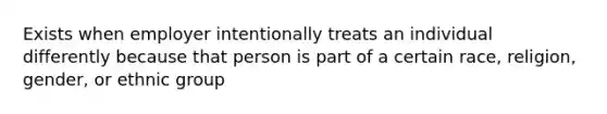 Exists when employer intentionally treats an individual differently because that person is part of a certain race, religion, gender, or ethnic group