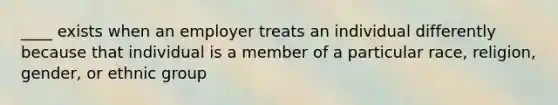 ____ exists when an employer treats an individual differently because that individual is a member of a particular race, religion, gender, or ethnic group