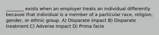 ________ exists when an employer treats an individual differently because that individual is a member of a particular race, religion, gender, or ethnic group. A) Disparate impact B) Disparate treatment C) Adverse impact D) Prima facie